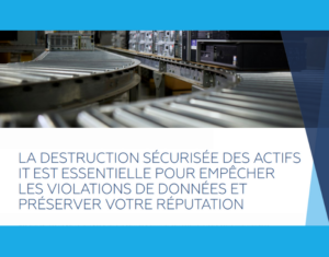 LA DESTRUCTION SÉCURISÉE DES ACTIFS IT EST ESSENTIELLE POUR EMPÊCHER LES VIOLATIONS DE DONNÉES ET PRÉSERVER VOTRE RÉPUTATION