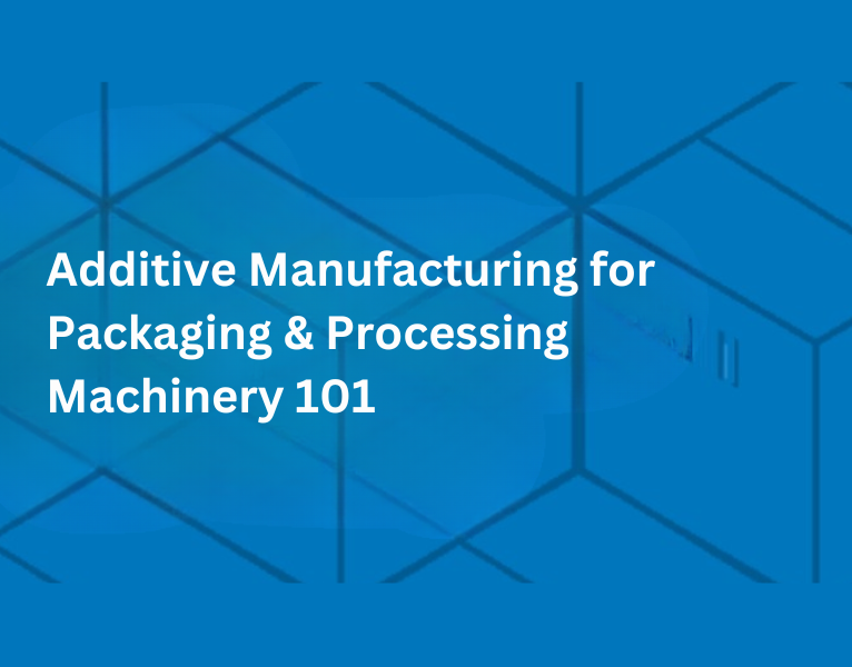 Additive Manufacturing for Packaging & Processing Machinery 101